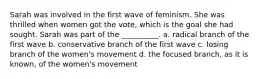 Sarah was involved in the first wave of feminism. She was thrilled when women got the vote, which is the goal she had sought. Sarah was part of the __________. a. radical branch of the first wave b. conservative branch of the first wave c. losing branch of the women's movement d. the focused branch, as it is known, of the women's movement