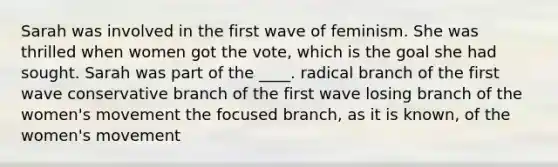 Sarah was involved in the first wave of feminism. She was thrilled when women got the vote, which is the goal she had sought. Sarah was part of the ____. radical branch of the first wave conservative branch of the first wave losing branch of the women's movement the focused branch, as it is known, of the women's movement