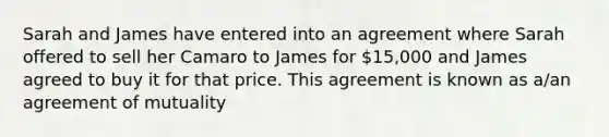 Sarah and James have entered into an agreement where Sarah offered to sell her Camaro to James for 15,000 and James agreed to buy it for that price. This agreement is known as a/an agreement of mutuality