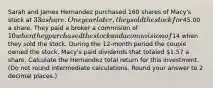 Sarah and James Hernandez purchased 160 shares of Macy's stock at 33 a share. One year later, they sold the stock for45.00 a share. They paid a broker a commision of 10 when they purchased the stock and a commision of14 when they sold the stock. During the 12-month period the couple owned the stock, Macy's paid dividends that totaled 1.57 a share. Calculate the Hernandez total return for this investment. (Do not round intermediate calculations. Round your answer to 2 decimal places.)