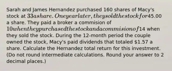 Sarah and James Hernandez purchased 160 shares of Macy's stock at 33 a share. One year later, they sold the stock for45.00 a share. They paid a broker a commision of 10 when they purchased the stock and a commision of14 when they sold the stock. During the 12-month period the couple owned the stock, Macy's paid dividends that totaled 1.57 a share. Calculate the Hernandez total return for this investment. (Do not round intermediate calculations. Round your answer to 2 decimal places.)