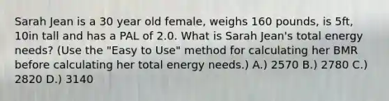 Sarah Jean is a 30 year old female, weighs 160 pounds, is 5ft, 10in tall and has a PAL of 2.0. What is Sarah Jean's total energy needs? (Use the "Easy to Use" method for calculating her BMR before calculating her total energy needs.) A.) 2570 B.) 2780 C.) 2820 D.) 3140