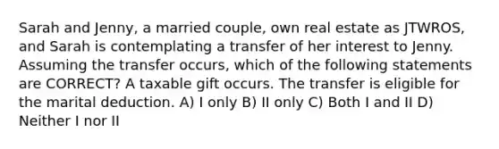 Sarah and Jenny, a married couple, own real estate as JTWROS, and Sarah is contemplating a transfer of her interest to Jenny. Assuming the transfer occurs, which of the following statements are CORRECT? A taxable gift occurs. The transfer is eligible for the marital deduction. A) I only B) II only C) Both I and II D) Neither I nor II