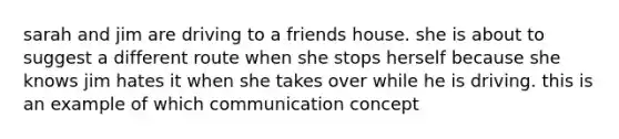 sarah and jim are driving to a friends house. she is about to suggest a different route when she stops herself because she knows jim hates it when she takes over while he is driving. this is an example of which communication concept