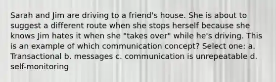 Sarah and Jim are driving to a friend's house. She is about to suggest a different route when she stops herself because she knows Jim hates it when she "takes over" while he's driving. This is an example of which communication concept? Select one: a. Transactional b. messages c. communication is unrepeatable d. self-monitoring