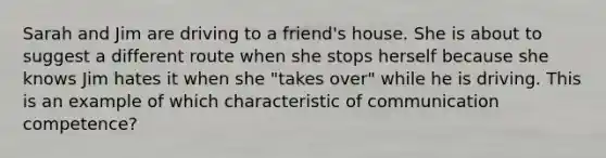 Sarah and Jim are driving to a friend's house. She is about to suggest a different route when she stops herself because she knows Jim hates it when she "takes over" while he is driving. This is an example of which characteristic of communication competence?