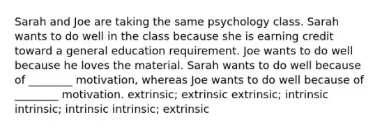 Sarah and Joe are taking the same psychology class. Sarah wants to do well in the class because she is earning credit toward a general education requirement. Joe wants to do well because he loves the material. Sarah wants to do well because of ________ motivation, whereas Joe wants to do well because of ________ motivation. extrinsic; extrinsic extrinsic; intrinsic intrinsic; intrinsic intrinsic; extrinsic