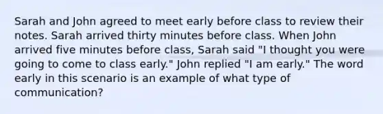 Sarah and John agreed to meet early before class to review their notes. Sarah arrived thirty minutes before class. When John arrived five minutes before class, Sarah said "I thought you were going to come to class early." John replied "I am early." The word early in this scenario is an example of what type of communication?