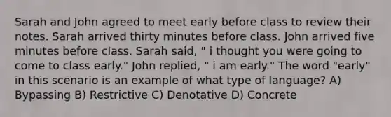 Sarah and John agreed to meet early before class to review their notes. Sarah arrived thirty minutes before class. John arrived five minutes before class. Sarah said, " i thought you were going to come to class early." John replied, " i am early." The word "early" in this scenario is an example of what type of language? A) Bypassing B) Restrictive C) Denotative D) Concrete