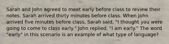 Sarah and John agreed to meet early before class to review their notes. Sarah arrived thirty minutes before class. When John arrived five minutes before class, Sarah said, "I thought you were going to come to class early." John replied, "I am early." The word "early" in this scenario is an example of what type of language?