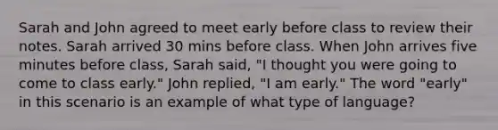 Sarah and John agreed to meet early before class to review their notes. Sarah arrived 30 mins before class. When John arrives five minutes before class, Sarah said, "I thought you were going to come to class early." John replied, "I am early." The word "early" in this scenario is an example of what type of language?