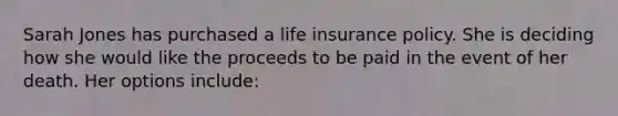 Sarah Jones has purchased a life insurance policy. She is deciding how she would like the proceeds to be paid in the event of her death. Her options include: