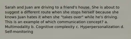 Sarah and Juan are driving to a friend's house. She is about to suggest a different route when she stops herself because she knows Juan hates it when she "takes over" while he's driving. This is an example of which communication concept? a. Multimodality b. Cognitive complexity c. Hyperpersonalization d. Self-monitoring