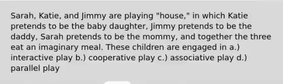 Sarah, Katie, and Jimmy are playing "house," in which Katie pretends to be the baby daughter, Jimmy pretends to be the daddy, Sarah pretends to be the mommy, and together the three eat an imaginary meal. These children are engaged in a.) interactive play b.) cooperative play c.) associative play d.) parallel play