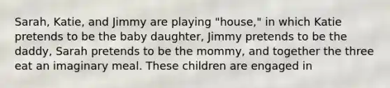 Sarah, Katie, and Jimmy are playing "house," in which Katie pretends to be the baby daughter, Jimmy pretends to be the daddy, Sarah pretends to be the mommy, and together the three eat an imaginary meal. These children are engaged in