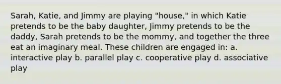 Sarah, Katie, and Jimmy are playing "house," in which Katie pretends to be the baby daughter, Jimmy pretends to be the daddy, Sarah pretends to be the mommy, and together the three eat an imaginary meal. These children are engaged in: a. interactive play b. parallel play c. cooperative play d. associative play