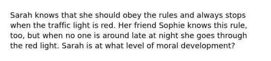 Sarah knows that she should obey the rules and always stops when the traffic light is red. Her friend Sophie knows this rule, too, but when no one is around late at night she goes through the red light. Sarah is at what level of moral development?