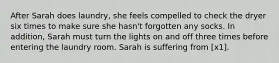 After Sarah does laundry, she feels compelled to check the dryer six times to make sure she hasn't forgotten any socks. In addition, Sarah must turn the lights on and off three times before entering the laundry room. Sarah is suffering from [x1].