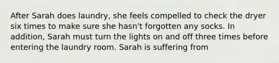 After Sarah does laundry, she feels compelled to check the dryer six times to make sure she hasn't forgotten any socks. In addition, Sarah must turn the lights on and off three times before entering the laundry room. Sarah is suffering from