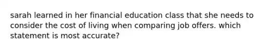 sarah learned in her financial education class that she needs to consider the cost of living when comparing job offers. which statement is most accurate?