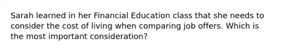 Sarah learned in her Financial Education class that she needs to consider the cost of living when comparing job offers. Which is the most important consideration?