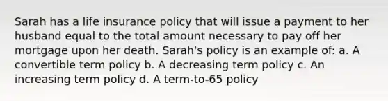 Sarah has a life insurance policy that will issue a payment to her husband equal to the total amount necessary to pay off her mortgage upon her death. Sarah's policy is an example of: a. A convertible term policy b. A decreasing term policy c. An increasing term policy d. A term-to-65 policy