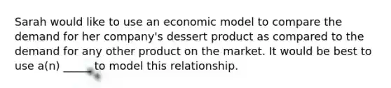 Sarah would like to use an economic model to compare the demand for her company's dessert product as compared to the demand for any other product on the market. It would be best to use a(n) _____ to model this relationship.