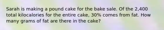 Sarah is making a pound cake for the bake sale. Of the 2,400 total kilocalories for the entire cake, 30% comes from fat. How many grams of fat are there in the cake?