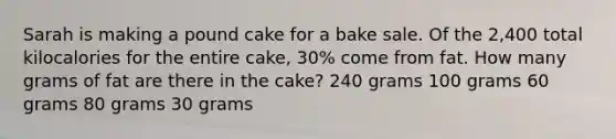 Sarah is making a pound cake for a bake sale. Of the 2,400 total kilocalories for the entire cake, 30% come from fat. How many grams of fat are there in the cake? 240 grams 100 grams 60 grams 80 grams 30 grams