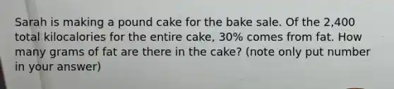 Sarah is making a pound cake for the bake sale. Of the 2,400 total kilocalories for the entire cake, 30% comes from fat. How many grams of fat are there in the cake? (note only put number in your answer)