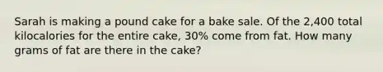 Sarah is making a pound cake for a bake sale. Of the 2,400 total kilocalories for the entire cake, 30% come from fat. How many grams of fat are there in the cake?