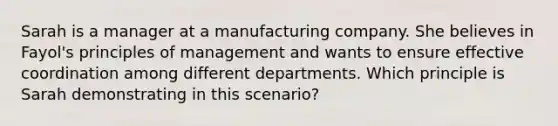 Sarah is a manager at a manufacturing company. She believes in Fayol's principles of management and wants to ensure effective coordination among different departments. Which principle is Sarah demonstrating in this scenario?