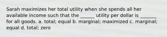 Sarah maximizes her total utility when she spends all her available income such that the​ ______ utility per dollar is​ _______ for all goods. a. total; equal b. ​marginal; maximized c. marginal; equal d. ​total; zero