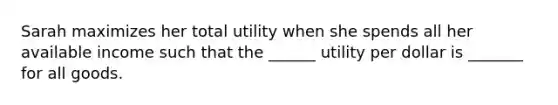 Sarah maximizes her total utility when she spends all her available income such that the​ ______ utility per dollar is​ _______ for all goods.