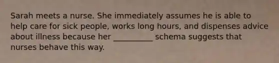 Sarah meets a nurse. She immediately assumes he is able to help care for sick people, works long hours, and dispenses advice about illness because her __________ schema suggests that nurses behave this way.