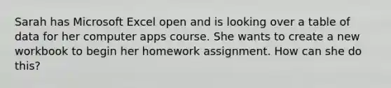 Sarah has Microsoft Excel open and is looking over a table of data for her computer apps course. She wants to create a new workbook to begin her homework assignment. How can she do this?