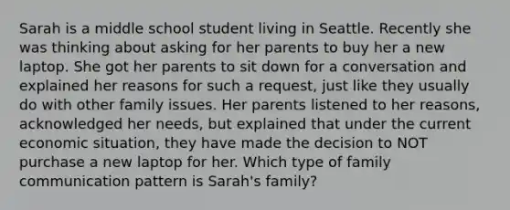 Sarah is a middle school student living in Seattle. Recently she was thinking about asking for her parents to buy her a new laptop. She got her parents to sit down for a conversation and explained her reasons for such a request, just like they usually do with other family issues. Her parents listened to her reasons, acknowledged her needs, but explained that under the current economic situation, they have made the decision to NOT purchase a new laptop for her. Which type of family communication pattern is Sarah's family?