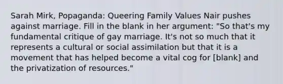 Sarah Mirk, Popaganda: Queering Family Values Nair pushes against marriage. Fill in the blank in her argument: "So that's my fundamental critique of gay marriage. It's not so much that it represents a cultural or social assimilation but that it is a movement that has helped become a vital cog for [blank] and the privatization of resources."