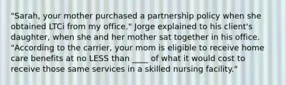 "Sarah, your mother purchased a partnership policy when she obtained LTCi from my office." Jorge explained to his client's daughter, when she and her mother sat together in his office. "According to the carrier, your mom is eligible to receive home care benefits at no LESS than ____ of what it would cost to receive those same services in a skilled nursing facility."