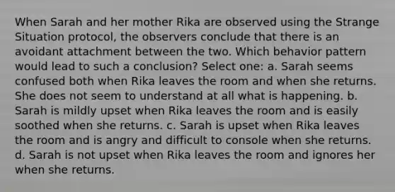 When Sarah and her mother Rika are observed using the Strange Situation protocol, the observers conclude that there is an avoidant attachment between the two. Which behavior pattern would lead to such a conclusion? Select one: a. Sarah seems confused both when Rika leaves the room and when she returns. She does not seem to understand at all what is happening. b. Sarah is mildly upset when Rika leaves the room and is easily soothed when she returns. c. Sarah is upset when Rika leaves the room and is angry and difficult to console when she returns. d. Sarah is not upset when Rika leaves the room and ignores her when she returns.