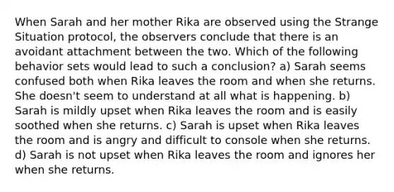 When Sarah and her mother Rika are observed using the Strange Situation protocol, the observers conclude that there is an avoidant attachment between the two. Which of the following behavior sets would lead to such a conclusion? a) Sarah seems confused both when Rika leaves the room and when she returns. She doesn't seem to understand at all what is happening. b) Sarah is mildly upset when Rika leaves the room and is easily soothed when she returns. c) Sarah is upset when Rika leaves the room and is angry and difficult to console when she returns. d) Sarah is not upset when Rika leaves the room and ignores her when she returns.