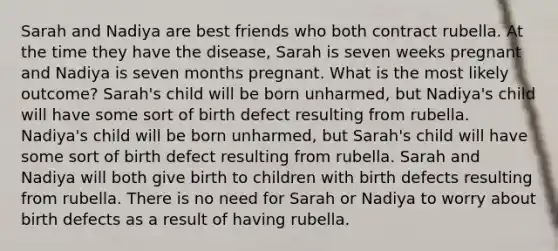 Sarah and Nadiya are best friends who both contract rubella. At the time they have the disease, Sarah is seven weeks pregnant and Nadiya is seven months pregnant. What is the most likely outcome? Sarah's child will be born unharmed, but Nadiya's child will have some sort of birth defect resulting from rubella. Nadiya's child will be born unharmed, but Sarah's child will have some sort of birth defect resulting from rubella. Sarah and Nadiya will both give birth to children with birth defects resulting from rubella. There is no need for Sarah or Nadiya to worry about birth defects as a result of having rubella.