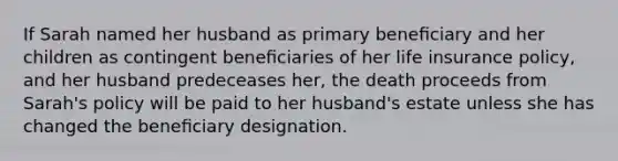 If Sarah named her husband as primary beneﬁciary and her children as contingent beneﬁciaries of her life insurance policy, and her husband predeceases her, the death proceeds from Sarah's policy will be paid to her husband's estate unless she has changed the beneﬁciary designation.