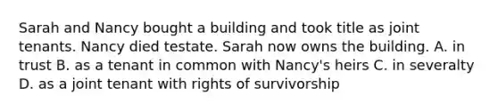 Sarah and Nancy bought a building and took title as joint tenants. Nancy died testate. Sarah now owns the building. A. in trust B. as a tenant in common with Nancy's heirs C. in severalty D. as a joint tenant with rights of survivorship