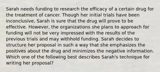 Sarah needs funding to research the efficacy of a certain drug for the treatment of cancer. Though her initial trials have been inconclusive, Sarah is sure that the drug will prove to be effective. However, the organizations she plans to approach for funding will not be very impressed with the results of the previous trials and may withhold funding. Sarah decides to structure her proposal in such a way that she emphasizes the positives about the drug and minimizes the negative information. Which one of the following best describes Sarah's technique for writing her proposal?