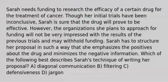 Sarah needs funding to research the efficacy of a certain drug for the treatment of cancer. Though her initial trials have been inconclusive, Sarah is sure that the drug will prove to be effective. However, the organizations she plans to approach for funding will not be very impressed with the results of the previous trials and may withhold funding. Sarah has to structure her proposal in such a way that she emphasizes the positives about the drug and minimizes the negative information. Which of the following best describes Sarah's technique of writing her proposal? A) diagonal communication B) filtering C) defensiveness D) jargon