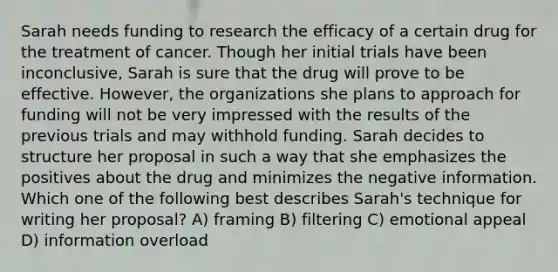 Sarah needs funding to research the efficacy of a certain drug for the treatment of cancer. Though her initial trials have been inconclusive, Sarah is sure that the drug will prove to be effective. However, the organizations she plans to approach for funding will not be very impressed with the results of the previous trials and may withhold funding. Sarah decides to structure her proposal in such a way that she emphasizes the positives about the drug and minimizes the negative information. Which one of the following best describes Sarah's technique for writing her proposal? A) framing B) filtering C) emotional appeal D) information overload