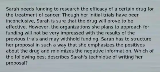 Sarah needs funding to research the efficacy of a certain drug for the treatment of cancer. Though her initial trials have been inconclusive, Sarah is sure that the drug will prove to be effective. However, the organizations she plans to approach for funding will not be very impressed with the results of the previous trials and may withhold funding. Sarah has to structure her proposal in such a way that she emphasizes the positives about the drug and minimizes the negative information. Which of the following best describes Sarah's technique of writing her proposal?