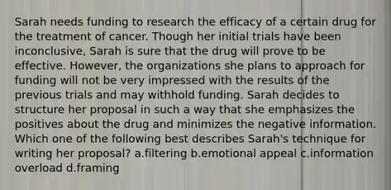 Sarah needs funding to research the efficacy of a certain drug for the treatment of cancer. Though her initial trials have been inconclusive, Sarah is sure that the drug will prove to be effective. However, the organizations she plans to approach for funding will not be very impressed with the results of the previous trials and may withhold funding. Sarah decides to structure her proposal in such a way that she emphasizes the positives about the drug and minimizes the negative information. Which one of the following best describes Sarah's technique for writing her proposal? a.filtering b.emotional appeal c.information overload d.framing