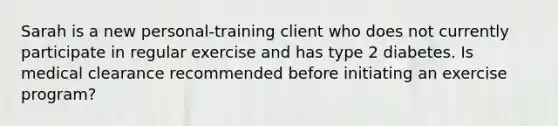 Sarah is a new personal-training client who does not currently participate in regular exercise and has type 2 diabetes. Is medical clearance recommended before initiating an exercise program?